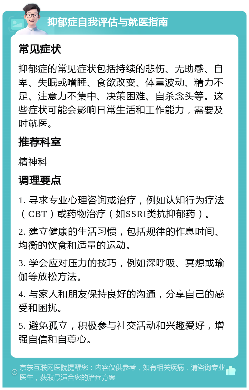 抑郁症自我评估与就医指南 常见症状 抑郁症的常见症状包括持续的悲伤、无助感、自卑、失眠或嗜睡、食欲改变、体重波动、精力不足、注意力不集中、决策困难、自杀念头等。这些症状可能会影响日常生活和工作能力，需要及时就医。 推荐科室 精神科 调理要点 1. 寻求专业心理咨询或治疗，例如认知行为疗法（CBT）或药物治疗（如SSRI类抗抑郁药）。 2. 建立健康的生活习惯，包括规律的作息时间、均衡的饮食和适量的运动。 3. 学会应对压力的技巧，例如深呼吸、冥想或瑜伽等放松方法。 4. 与家人和朋友保持良好的沟通，分享自己的感受和困扰。 5. 避免孤立，积极参与社交活动和兴趣爱好，增强自信和自尊心。