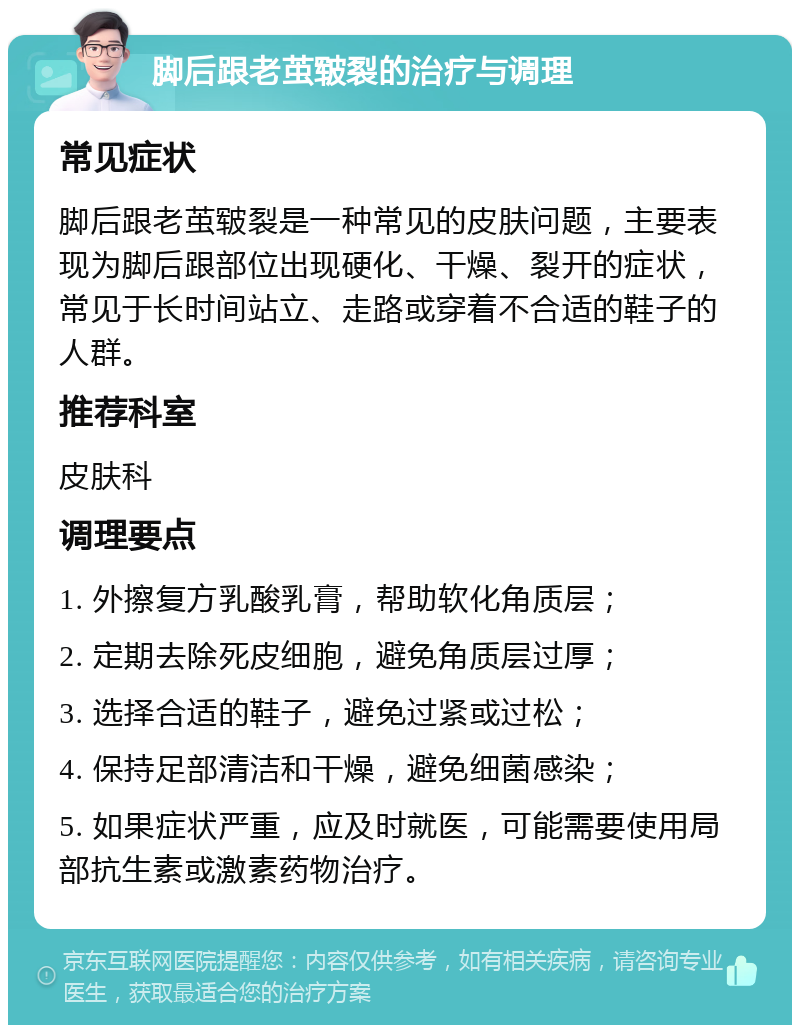 脚后跟老茧皲裂的治疗与调理 常见症状 脚后跟老茧皲裂是一种常见的皮肤问题，主要表现为脚后跟部位出现硬化、干燥、裂开的症状，常见于长时间站立、走路或穿着不合适的鞋子的人群。 推荐科室 皮肤科 调理要点 1. 外擦复方乳酸乳膏，帮助软化角质层； 2. 定期去除死皮细胞，避免角质层过厚； 3. 选择合适的鞋子，避免过紧或过松； 4. 保持足部清洁和干燥，避免细菌感染； 5. 如果症状严重，应及时就医，可能需要使用局部抗生素或激素药物治疗。