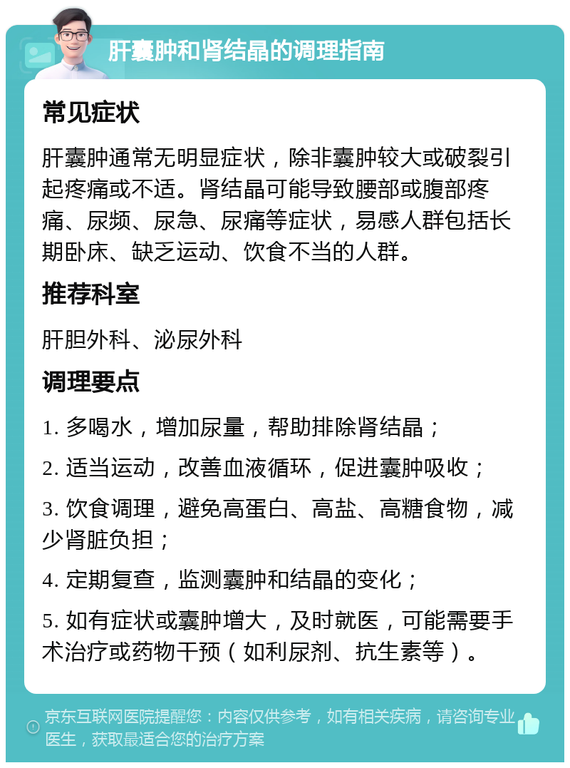 肝囊肿和肾结晶的调理指南 常见症状 肝囊肿通常无明显症状，除非囊肿较大或破裂引起疼痛或不适。肾结晶可能导致腰部或腹部疼痛、尿频、尿急、尿痛等症状，易感人群包括长期卧床、缺乏运动、饮食不当的人群。 推荐科室 肝胆外科、泌尿外科 调理要点 1. 多喝水，增加尿量，帮助排除肾结晶； 2. 适当运动，改善血液循环，促进囊肿吸收； 3. 饮食调理，避免高蛋白、高盐、高糖食物，减少肾脏负担； 4. 定期复查，监测囊肿和结晶的变化； 5. 如有症状或囊肿增大，及时就医，可能需要手术治疗或药物干预（如利尿剂、抗生素等）。