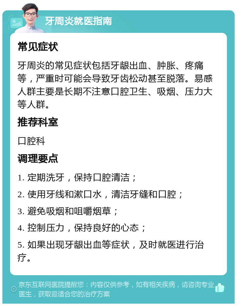 牙周炎就医指南 常见症状 牙周炎的常见症状包括牙龈出血、肿胀、疼痛等，严重时可能会导致牙齿松动甚至脱落。易感人群主要是长期不注意口腔卫生、吸烟、压力大等人群。 推荐科室 口腔科 调理要点 1. 定期洗牙，保持口腔清洁； 2. 使用牙线和漱口水，清洁牙缝和口腔； 3. 避免吸烟和咀嚼烟草； 4. 控制压力，保持良好的心态； 5. 如果出现牙龈出血等症状，及时就医进行治疗。