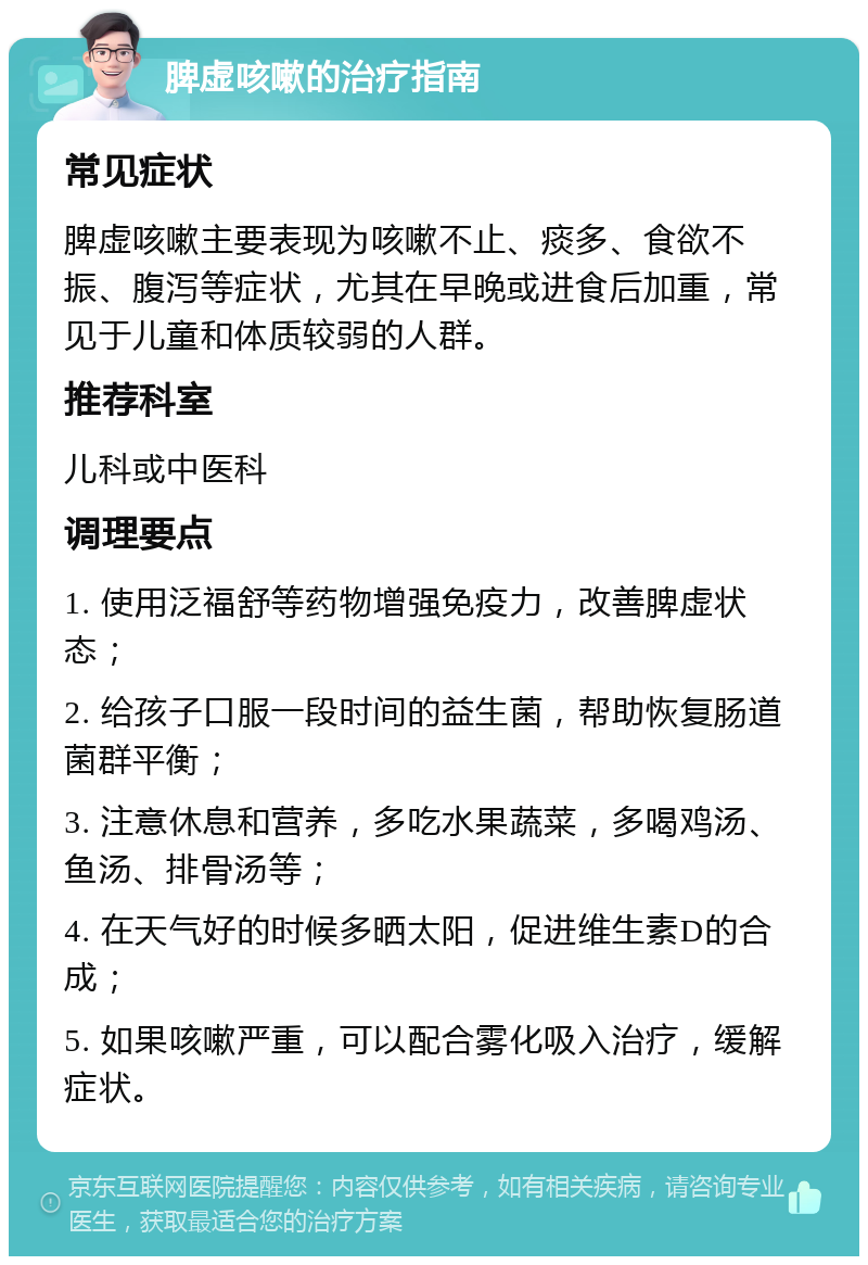 脾虚咳嗽的治疗指南 常见症状 脾虚咳嗽主要表现为咳嗽不止、痰多、食欲不振、腹泻等症状，尤其在早晚或进食后加重，常见于儿童和体质较弱的人群。 推荐科室 儿科或中医科 调理要点 1. 使用泛福舒等药物增强免疫力，改善脾虚状态； 2. 给孩子口服一段时间的益生菌，帮助恢复肠道菌群平衡； 3. 注意休息和营养，多吃水果蔬菜，多喝鸡汤、鱼汤、排骨汤等； 4. 在天气好的时候多晒太阳，促进维生素D的合成； 5. 如果咳嗽严重，可以配合雾化吸入治疗，缓解症状。