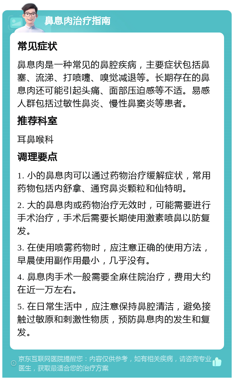 鼻息肉治疗指南 常见症状 鼻息肉是一种常见的鼻腔疾病，主要症状包括鼻塞、流涕、打喷嚏、嗅觉减退等。长期存在的鼻息肉还可能引起头痛、面部压迫感等不适。易感人群包括过敏性鼻炎、慢性鼻窦炎等患者。 推荐科室 耳鼻喉科 调理要点 1. 小的鼻息肉可以通过药物治疗缓解症状，常用药物包括内舒拿、通窍鼻炎颗粒和仙特明。 2. 大的鼻息肉或药物治疗无效时，可能需要进行手术治疗，手术后需要长期使用激素喷鼻以防复发。 3. 在使用喷雾药物时，应注意正确的使用方法，早晨使用副作用最小，几乎没有。 4. 鼻息肉手术一般需要全麻住院治疗，费用大约在近一万左右。 5. 在日常生活中，应注意保持鼻腔清洁，避免接触过敏原和刺激性物质，预防鼻息肉的发生和复发。