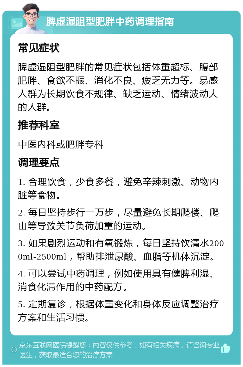 脾虚湿阻型肥胖中药调理指南 常见症状 脾虚湿阻型肥胖的常见症状包括体重超标、腹部肥胖、食欲不振、消化不良、疲乏无力等。易感人群为长期饮食不规律、缺乏运动、情绪波动大的人群。 推荐科室 中医内科或肥胖专科 调理要点 1. 合理饮食，少食多餐，避免辛辣刺激、动物内脏等食物。 2. 每日坚持步行一万步，尽量避免长期爬楼、爬山等导致关节负荷加重的运动。 3. 如果剧烈运动和有氧锻炼，每日坚持饮清水2000ml-2500ml，帮助排泄尿酸、血脂等机体沉淀。 4. 可以尝试中药调理，例如使用具有健脾利湿、消食化滞作用的中药配方。 5. 定期复诊，根据体重变化和身体反应调整治疗方案和生活习惯。