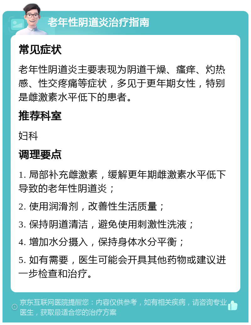 老年性阴道炎治疗指南 常见症状 老年性阴道炎主要表现为阴道干燥、瘙痒、灼热感、性交疼痛等症状，多见于更年期女性，特别是雌激素水平低下的患者。 推荐科室 妇科 调理要点 1. 局部补充雌激素，缓解更年期雌激素水平低下导致的老年性阴道炎； 2. 使用润滑剂，改善性生活质量； 3. 保持阴道清洁，避免使用刺激性洗液； 4. 增加水分摄入，保持身体水分平衡； 5. 如有需要，医生可能会开具其他药物或建议进一步检查和治疗。