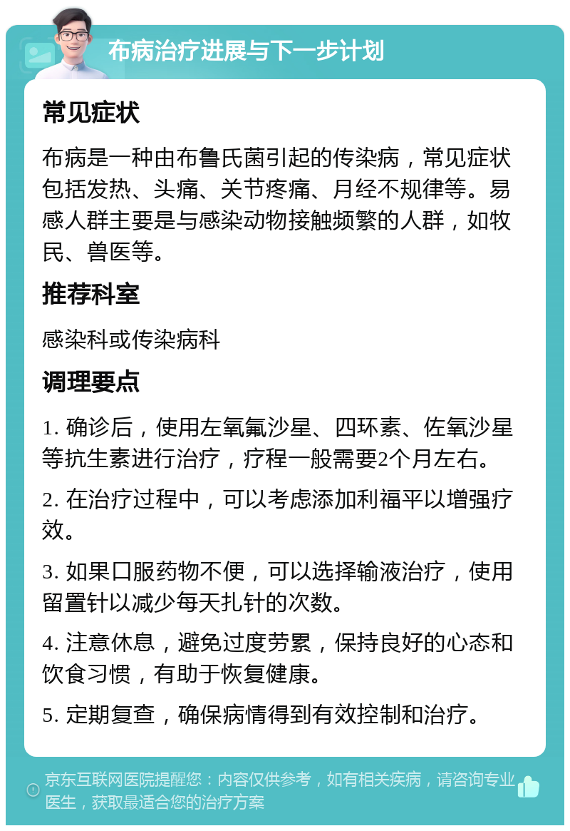 布病治疗进展与下一步计划 常见症状 布病是一种由布鲁氏菌引起的传染病，常见症状包括发热、头痛、关节疼痛、月经不规律等。易感人群主要是与感染动物接触频繁的人群，如牧民、兽医等。 推荐科室 感染科或传染病科 调理要点 1. 确诊后，使用左氧氟沙星、四环素、佐氧沙星等抗生素进行治疗，疗程一般需要2个月左右。 2. 在治疗过程中，可以考虑添加利福平以增强疗效。 3. 如果口服药物不便，可以选择输液治疗，使用留置针以减少每天扎针的次数。 4. 注意休息，避免过度劳累，保持良好的心态和饮食习惯，有助于恢复健康。 5. 定期复查，确保病情得到有效控制和治疗。