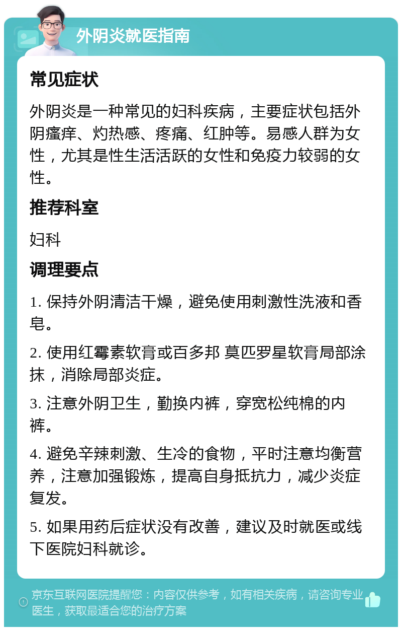 外阴炎就医指南 常见症状 外阴炎是一种常见的妇科疾病，主要症状包括外阴瘙痒、灼热感、疼痛、红肿等。易感人群为女性，尤其是性生活活跃的女性和免疫力较弱的女性。 推荐科室 妇科 调理要点 1. 保持外阴清洁干燥，避免使用刺激性洗液和香皂。 2. 使用红霉素软膏或百多邦 莫匹罗星软膏局部涂抹，消除局部炎症。 3. 注意外阴卫生，勤换内裤，穿宽松纯棉的内裤。 4. 避免辛辣刺激、生冷的食物，平时注意均衡营养，注意加强锻炼，提高自身抵抗力，减少炎症复发。 5. 如果用药后症状没有改善，建议及时就医或线下医院妇科就诊。