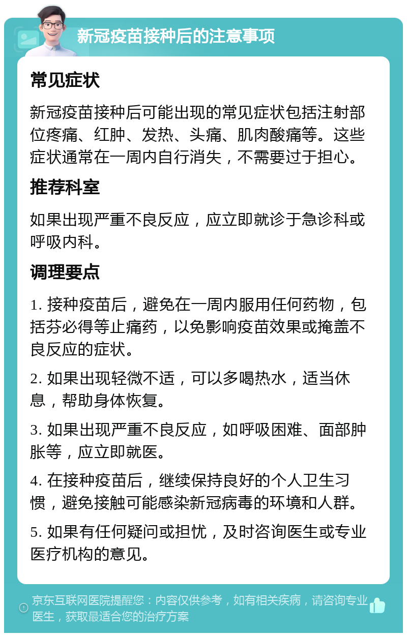 新冠疫苗接种后的注意事项 常见症状 新冠疫苗接种后可能出现的常见症状包括注射部位疼痛、红肿、发热、头痛、肌肉酸痛等。这些症状通常在一周内自行消失，不需要过于担心。 推荐科室 如果出现严重不良反应，应立即就诊于急诊科或呼吸内科。 调理要点 1. 接种疫苗后，避免在一周内服用任何药物，包括芬必得等止痛药，以免影响疫苗效果或掩盖不良反应的症状。 2. 如果出现轻微不适，可以多喝热水，适当休息，帮助身体恢复。 3. 如果出现严重不良反应，如呼吸困难、面部肿胀等，应立即就医。 4. 在接种疫苗后，继续保持良好的个人卫生习惯，避免接触可能感染新冠病毒的环境和人群。 5. 如果有任何疑问或担忧，及时咨询医生或专业医疗机构的意见。