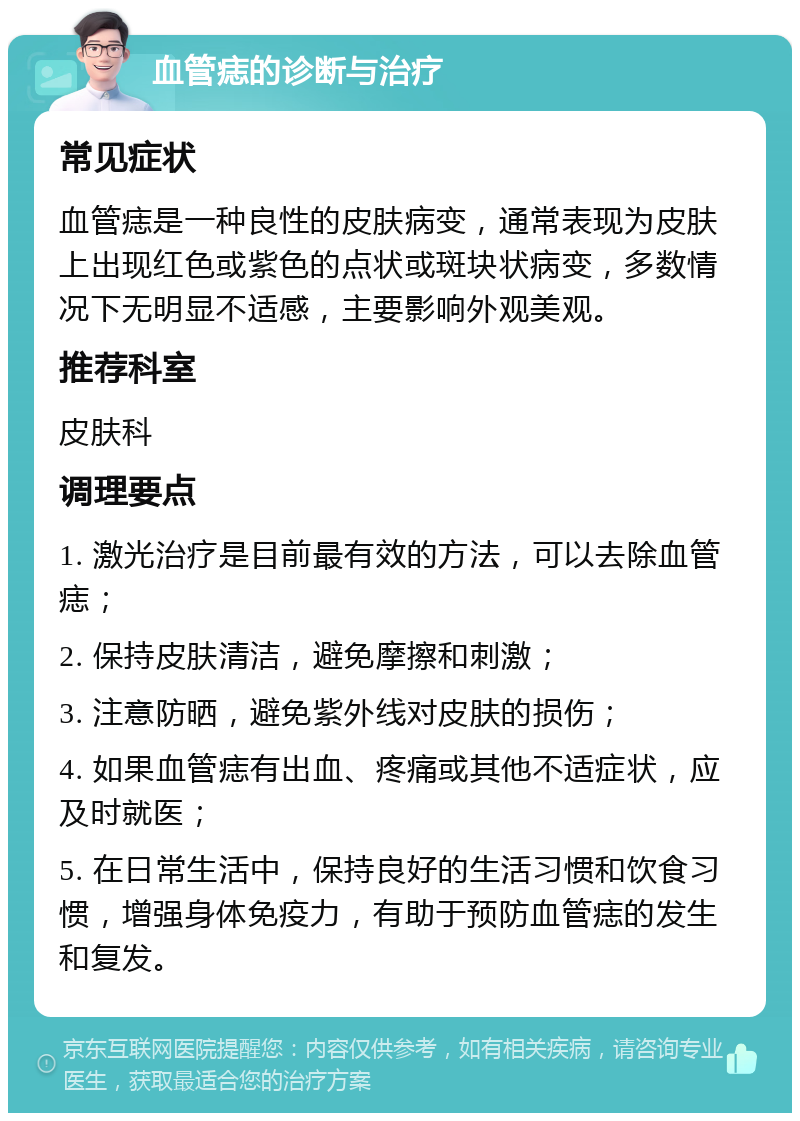 血管痣的诊断与治疗 常见症状 血管痣是一种良性的皮肤病变，通常表现为皮肤上出现红色或紫色的点状或斑块状病变，多数情况下无明显不适感，主要影响外观美观。 推荐科室 皮肤科 调理要点 1. 激光治疗是目前最有效的方法，可以去除血管痣； 2. 保持皮肤清洁，避免摩擦和刺激； 3. 注意防晒，避免紫外线对皮肤的损伤； 4. 如果血管痣有出血、疼痛或其他不适症状，应及时就医； 5. 在日常生活中，保持良好的生活习惯和饮食习惯，增强身体免疫力，有助于预防血管痣的发生和复发。