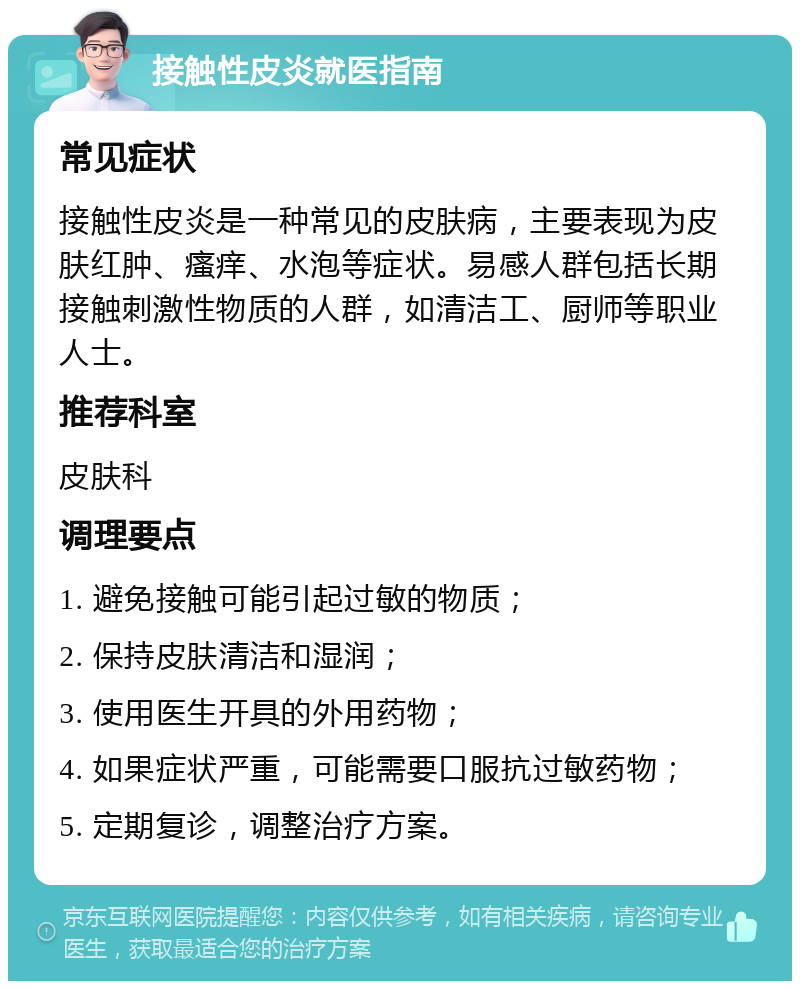 接触性皮炎就医指南 常见症状 接触性皮炎是一种常见的皮肤病，主要表现为皮肤红肿、瘙痒、水泡等症状。易感人群包括长期接触刺激性物质的人群，如清洁工、厨师等职业人士。 推荐科室 皮肤科 调理要点 1. 避免接触可能引起过敏的物质； 2. 保持皮肤清洁和湿润； 3. 使用医生开具的外用药物； 4. 如果症状严重，可能需要口服抗过敏药物； 5. 定期复诊，调整治疗方案。