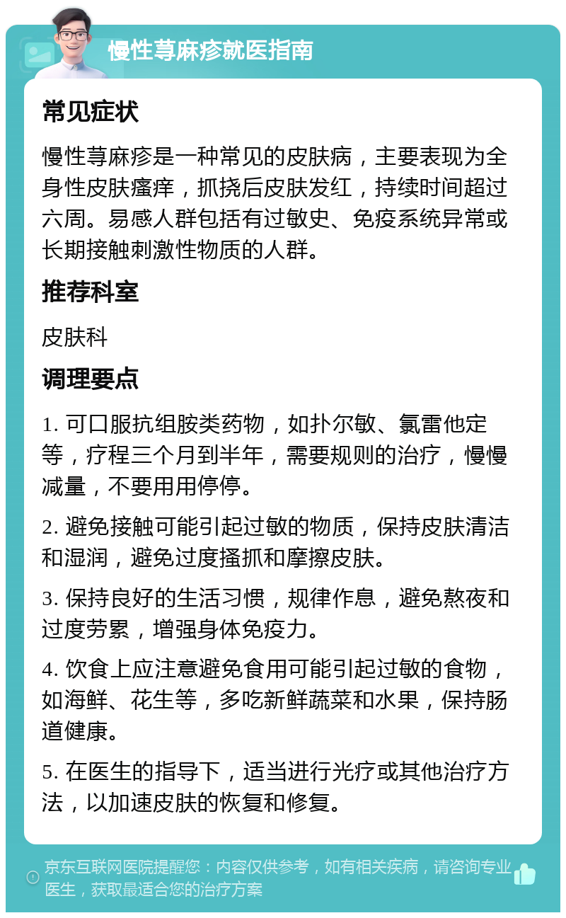 慢性荨麻疹就医指南 常见症状 慢性荨麻疹是一种常见的皮肤病，主要表现为全身性皮肤瘙痒，抓挠后皮肤发红，持续时间超过六周。易感人群包括有过敏史、免疫系统异常或长期接触刺激性物质的人群。 推荐科室 皮肤科 调理要点 1. 可口服抗组胺类药物，如扑尔敏、氯雷他定等，疗程三个月到半年，需要规则的治疗，慢慢减量，不要用用停停。 2. 避免接触可能引起过敏的物质，保持皮肤清洁和湿润，避免过度搔抓和摩擦皮肤。 3. 保持良好的生活习惯，规律作息，避免熬夜和过度劳累，增强身体免疫力。 4. 饮食上应注意避免食用可能引起过敏的食物，如海鲜、花生等，多吃新鲜蔬菜和水果，保持肠道健康。 5. 在医生的指导下，适当进行光疗或其他治疗方法，以加速皮肤的恢复和修复。