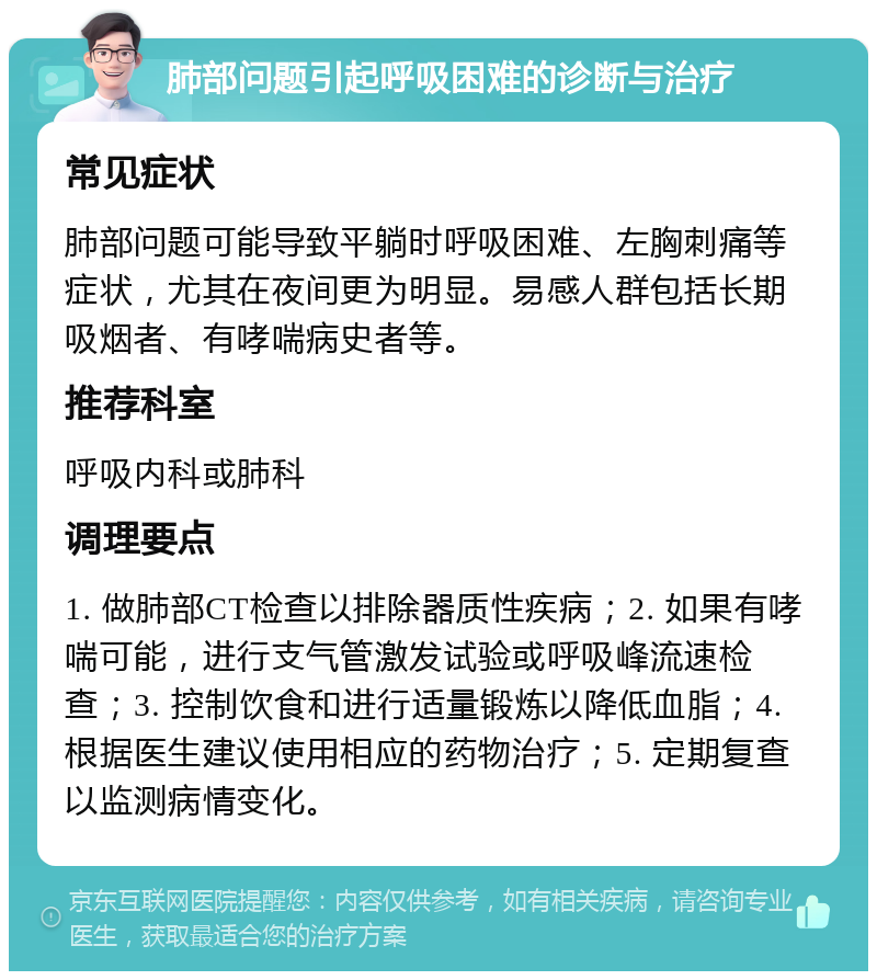 肺部问题引起呼吸困难的诊断与治疗 常见症状 肺部问题可能导致平躺时呼吸困难、左胸刺痛等症状，尤其在夜间更为明显。易感人群包括长期吸烟者、有哮喘病史者等。 推荐科室 呼吸内科或肺科 调理要点 1. 做肺部CT检查以排除器质性疾病；2. 如果有哮喘可能，进行支气管激发试验或呼吸峰流速检查；3. 控制饮食和进行适量锻炼以降低血脂；4. 根据医生建议使用相应的药物治疗；5. 定期复查以监测病情变化。