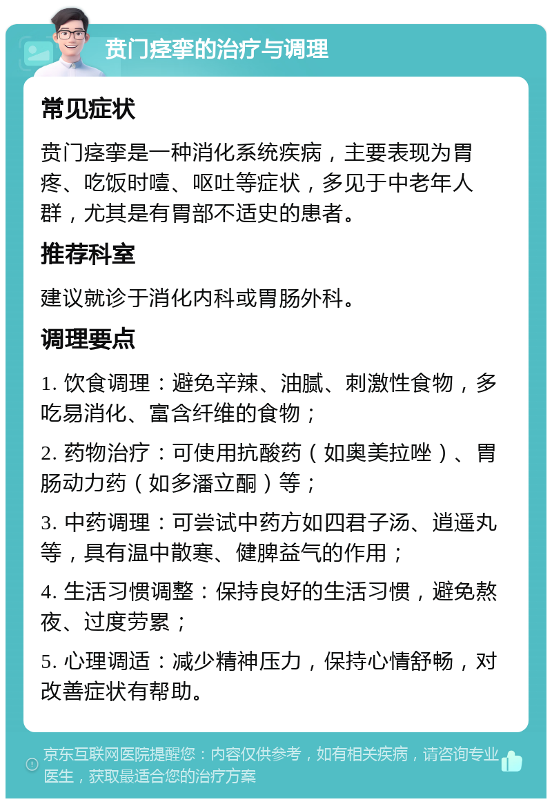 贲门痉挛的治疗与调理 常见症状 贲门痉挛是一种消化系统疾病，主要表现为胃疼、吃饭时噎、呕吐等症状，多见于中老年人群，尤其是有胃部不适史的患者。 推荐科室 建议就诊于消化内科或胃肠外科。 调理要点 1. 饮食调理：避免辛辣、油腻、刺激性食物，多吃易消化、富含纤维的食物； 2. 药物治疗：可使用抗酸药（如奥美拉唑）、胃肠动力药（如多潘立酮）等； 3. 中药调理：可尝试中药方如四君子汤、逍遥丸等，具有温中散寒、健脾益气的作用； 4. 生活习惯调整：保持良好的生活习惯，避免熬夜、过度劳累； 5. 心理调适：减少精神压力，保持心情舒畅，对改善症状有帮助。