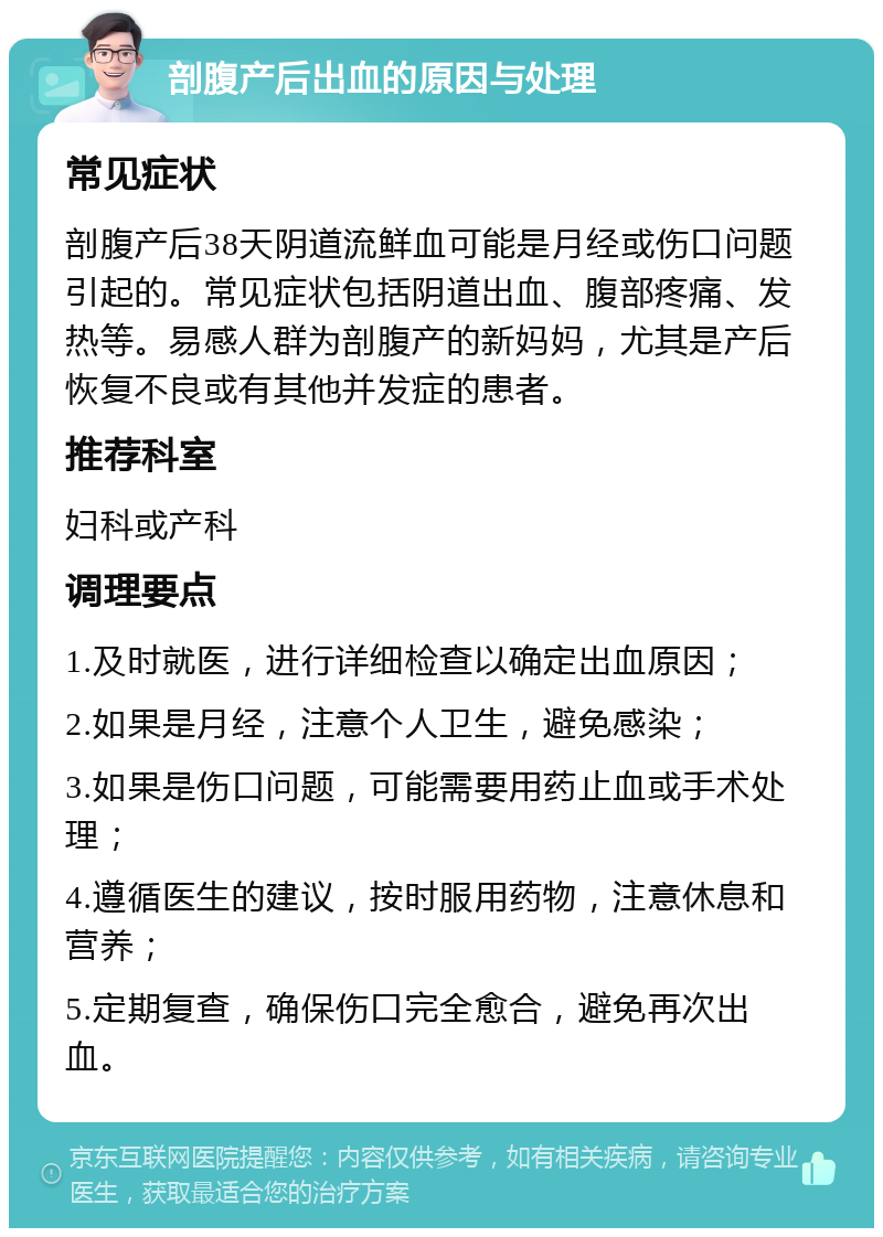 剖腹产后出血的原因与处理 常见症状 剖腹产后38天阴道流鲜血可能是月经或伤口问题引起的。常见症状包括阴道出血、腹部疼痛、发热等。易感人群为剖腹产的新妈妈，尤其是产后恢复不良或有其他并发症的患者。 推荐科室 妇科或产科 调理要点 1.及时就医，进行详细检查以确定出血原因； 2.如果是月经，注意个人卫生，避免感染； 3.如果是伤口问题，可能需要用药止血或手术处理； 4.遵循医生的建议，按时服用药物，注意休息和营养； 5.定期复查，确保伤口完全愈合，避免再次出血。