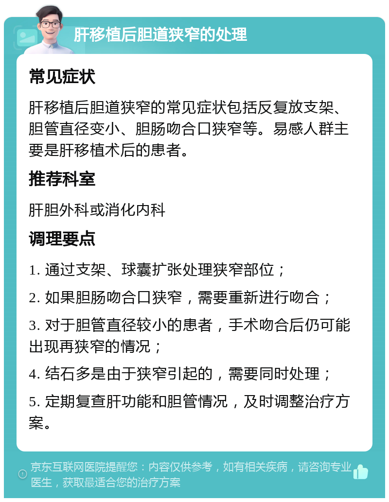 肝移植后胆道狭窄的处理 常见症状 肝移植后胆道狭窄的常见症状包括反复放支架、胆管直径变小、胆肠吻合口狭窄等。易感人群主要是肝移植术后的患者。 推荐科室 肝胆外科或消化内科 调理要点 1. 通过支架、球囊扩张处理狭窄部位； 2. 如果胆肠吻合口狭窄，需要重新进行吻合； 3. 对于胆管直径较小的患者，手术吻合后仍可能出现再狭窄的情况； 4. 结石多是由于狭窄引起的，需要同时处理； 5. 定期复查肝功能和胆管情况，及时调整治疗方案。