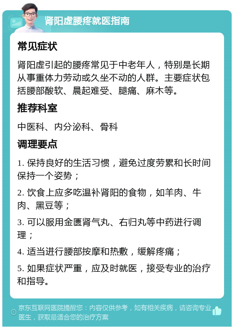 肾阳虚腰疼就医指南 常见症状 肾阳虚引起的腰疼常见于中老年人，特别是长期从事重体力劳动或久坐不动的人群。主要症状包括腰部酸软、晨起难受、腿痛、麻木等。 推荐科室 中医科、内分泌科、骨科 调理要点 1. 保持良好的生活习惯，避免过度劳累和长时间保持一个姿势； 2. 饮食上应多吃温补肾阳的食物，如羊肉、牛肉、黑豆等； 3. 可以服用金匮肾气丸、右归丸等中药进行调理； 4. 适当进行腰部按摩和热敷，缓解疼痛； 5. 如果症状严重，应及时就医，接受专业的治疗和指导。