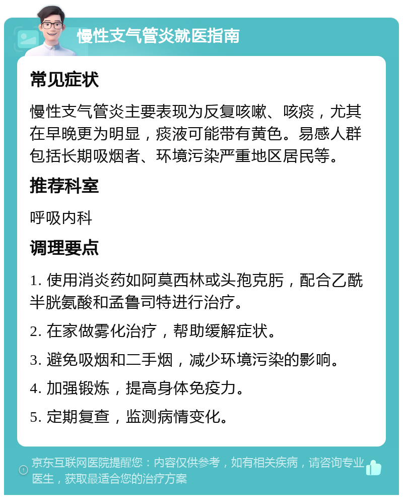 慢性支气管炎就医指南 常见症状 慢性支气管炎主要表现为反复咳嗽、咳痰，尤其在早晚更为明显，痰液可能带有黄色。易感人群包括长期吸烟者、环境污染严重地区居民等。 推荐科室 呼吸内科 调理要点 1. 使用消炎药如阿莫西林或头孢克肟，配合乙酰半胱氨酸和孟鲁司特进行治疗。 2. 在家做雾化治疗，帮助缓解症状。 3. 避免吸烟和二手烟，减少环境污染的影响。 4. 加强锻炼，提高身体免疫力。 5. 定期复查，监测病情变化。