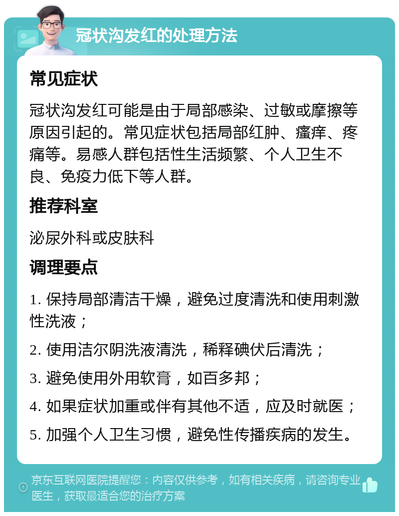 冠状沟发红的处理方法 常见症状 冠状沟发红可能是由于局部感染、过敏或摩擦等原因引起的。常见症状包括局部红肿、瘙痒、疼痛等。易感人群包括性生活频繁、个人卫生不良、免疫力低下等人群。 推荐科室 泌尿外科或皮肤科 调理要点 1. 保持局部清洁干燥，避免过度清洗和使用刺激性洗液； 2. 使用洁尔阴洗液清洗，稀释碘伏后清洗； 3. 避免使用外用软膏，如百多邦； 4. 如果症状加重或伴有其他不适，应及时就医； 5. 加强个人卫生习惯，避免性传播疾病的发生。