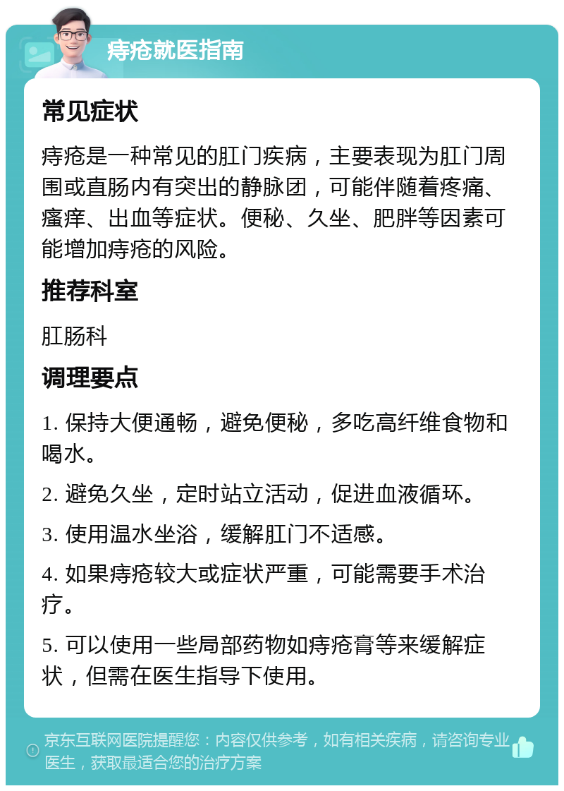 痔疮就医指南 常见症状 痔疮是一种常见的肛门疾病，主要表现为肛门周围或直肠内有突出的静脉团，可能伴随着疼痛、瘙痒、出血等症状。便秘、久坐、肥胖等因素可能增加痔疮的风险。 推荐科室 肛肠科 调理要点 1. 保持大便通畅，避免便秘，多吃高纤维食物和喝水。 2. 避免久坐，定时站立活动，促进血液循环。 3. 使用温水坐浴，缓解肛门不适感。 4. 如果痔疮较大或症状严重，可能需要手术治疗。 5. 可以使用一些局部药物如痔疮膏等来缓解症状，但需在医生指导下使用。