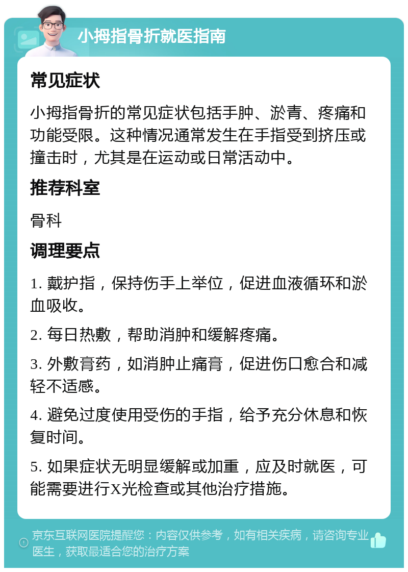 小拇指骨折就医指南 常见症状 小拇指骨折的常见症状包括手肿、淤青、疼痛和功能受限。这种情况通常发生在手指受到挤压或撞击时，尤其是在运动或日常活动中。 推荐科室 骨科 调理要点 1. 戴护指，保持伤手上举位，促进血液循环和淤血吸收。 2. 每日热敷，帮助消肿和缓解疼痛。 3. 外敷膏药，如消肿止痛膏，促进伤口愈合和减轻不适感。 4. 避免过度使用受伤的手指，给予充分休息和恢复时间。 5. 如果症状无明显缓解或加重，应及时就医，可能需要进行X光检查或其他治疗措施。