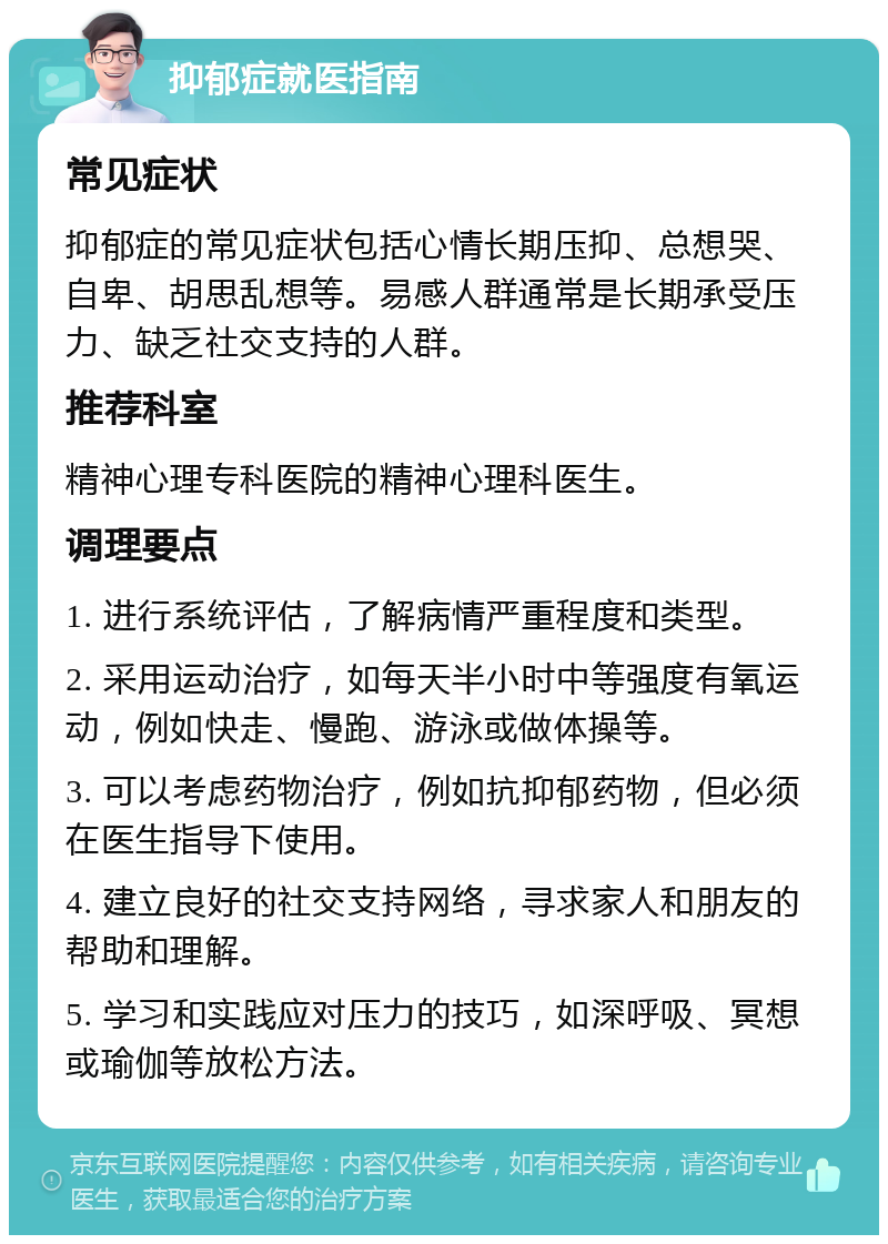 抑郁症就医指南 常见症状 抑郁症的常见症状包括心情长期压抑、总想哭、自卑、胡思乱想等。易感人群通常是长期承受压力、缺乏社交支持的人群。 推荐科室 精神心理专科医院的精神心理科医生。 调理要点 1. 进行系统评估，了解病情严重程度和类型。 2. 采用运动治疗，如每天半小时中等强度有氧运动，例如快走、慢跑、游泳或做体操等。 3. 可以考虑药物治疗，例如抗抑郁药物，但必须在医生指导下使用。 4. 建立良好的社交支持网络，寻求家人和朋友的帮助和理解。 5. 学习和实践应对压力的技巧，如深呼吸、冥想或瑜伽等放松方法。