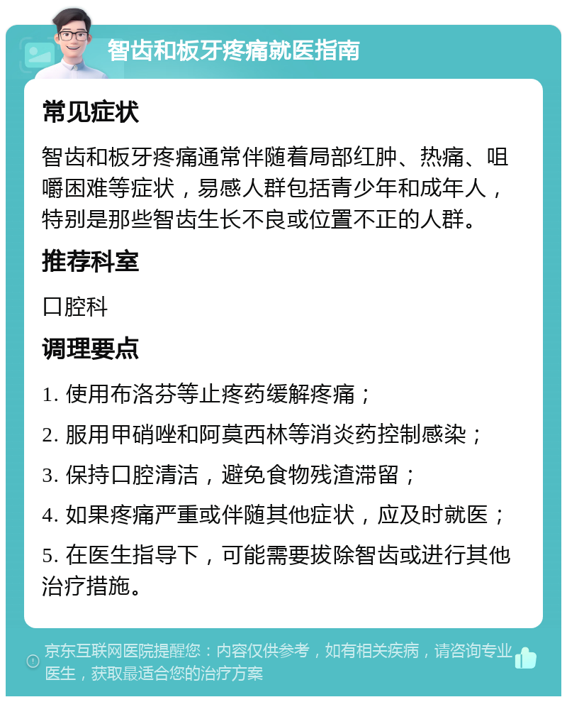 智齿和板牙疼痛就医指南 常见症状 智齿和板牙疼痛通常伴随着局部红肿、热痛、咀嚼困难等症状，易感人群包括青少年和成年人，特别是那些智齿生长不良或位置不正的人群。 推荐科室 口腔科 调理要点 1. 使用布洛芬等止疼药缓解疼痛； 2. 服用甲硝唑和阿莫西林等消炎药控制感染； 3. 保持口腔清洁，避免食物残渣滞留； 4. 如果疼痛严重或伴随其他症状，应及时就医； 5. 在医生指导下，可能需要拔除智齿或进行其他治疗措施。