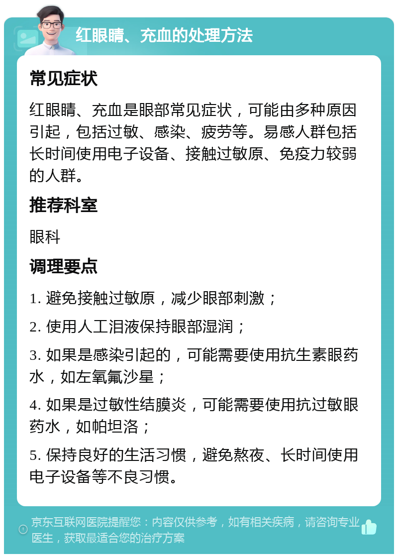 红眼睛、充血的处理方法 常见症状 红眼睛、充血是眼部常见症状，可能由多种原因引起，包括过敏、感染、疲劳等。易感人群包括长时间使用电子设备、接触过敏原、免疫力较弱的人群。 推荐科室 眼科 调理要点 1. 避免接触过敏原，减少眼部刺激； 2. 使用人工泪液保持眼部湿润； 3. 如果是感染引起的，可能需要使用抗生素眼药水，如左氧氟沙星； 4. 如果是过敏性结膜炎，可能需要使用抗过敏眼药水，如帕坦洛； 5. 保持良好的生活习惯，避免熬夜、长时间使用电子设备等不良习惯。