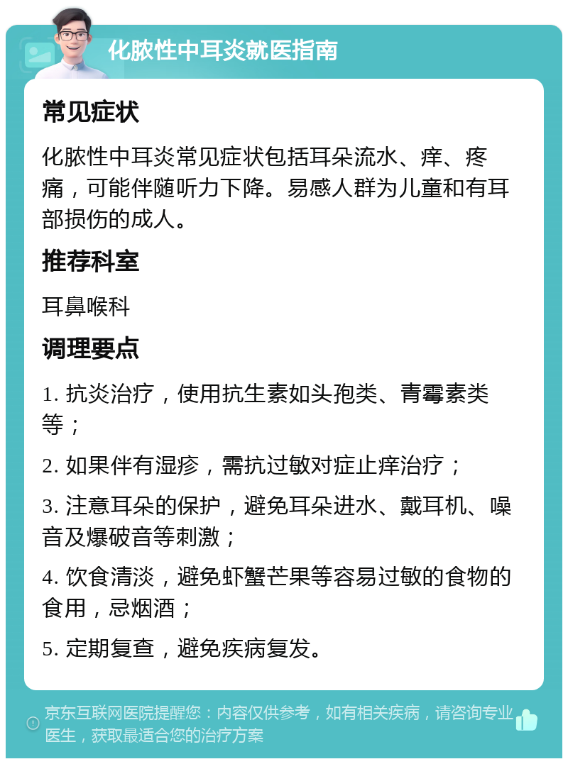 化脓性中耳炎就医指南 常见症状 化脓性中耳炎常见症状包括耳朵流水、痒、疼痛，可能伴随听力下降。易感人群为儿童和有耳部损伤的成人。 推荐科室 耳鼻喉科 调理要点 1. 抗炎治疗，使用抗生素如头孢类、青霉素类等； 2. 如果伴有湿疹，需抗过敏对症止痒治疗； 3. 注意耳朵的保护，避免耳朵进水、戴耳机、噪音及爆破音等刺激； 4. 饮食清淡，避免虾蟹芒果等容易过敏的食物的食用，忌烟酒； 5. 定期复查，避免疾病复发。