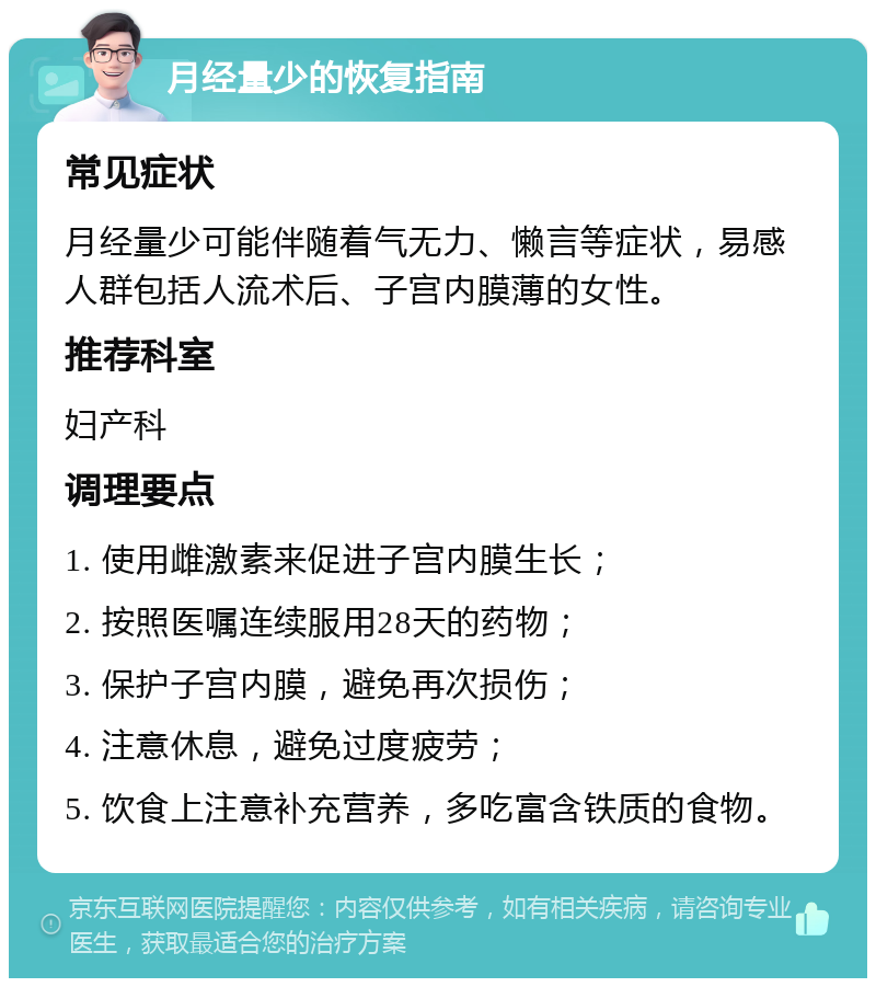 月经量少的恢复指南 常见症状 月经量少可能伴随着气无力、懒言等症状，易感人群包括人流术后、子宫内膜薄的女性。 推荐科室 妇产科 调理要点 1. 使用雌激素来促进子宫内膜生长； 2. 按照医嘱连续服用28天的药物； 3. 保护子宫内膜，避免再次损伤； 4. 注意休息，避免过度疲劳； 5. 饮食上注意补充营养，多吃富含铁质的食物。