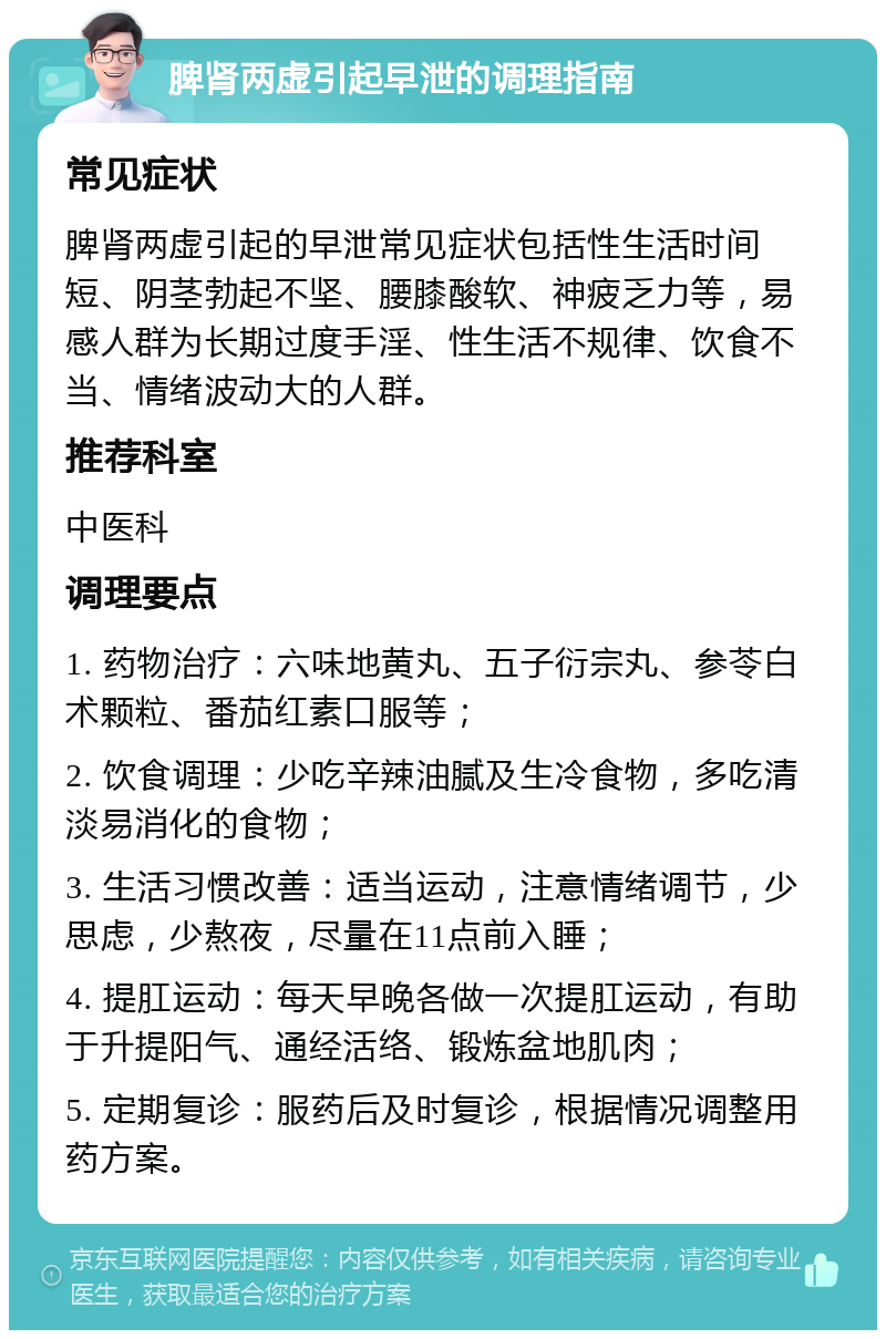 脾肾两虚引起早泄的调理指南 常见症状 脾肾两虚引起的早泄常见症状包括性生活时间短、阴茎勃起不坚、腰膝酸软、神疲乏力等，易感人群为长期过度手淫、性生活不规律、饮食不当、情绪波动大的人群。 推荐科室 中医科 调理要点 1. 药物治疗：六味地黄丸、五子衍宗丸、参苓白术颗粒、番茄红素口服等； 2. 饮食调理：少吃辛辣油腻及生冷食物，多吃清淡易消化的食物； 3. 生活习惯改善：适当运动，注意情绪调节，少思虑，少熬夜，尽量在11点前入睡； 4. 提肛运动：每天早晚各做一次提肛运动，有助于升提阳气、通经活络、锻炼盆地肌肉； 5. 定期复诊：服药后及时复诊，根据情况调整用药方案。