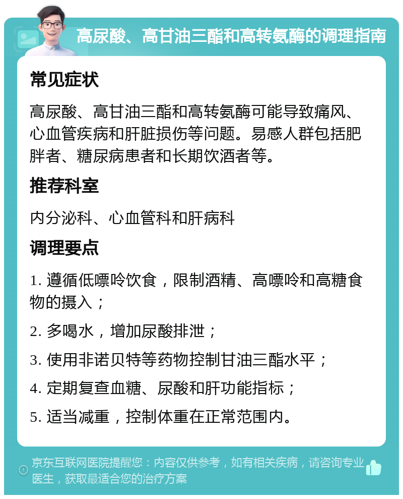 高尿酸、高甘油三酯和高转氨酶的调理指南 常见症状 高尿酸、高甘油三酯和高转氨酶可能导致痛风、心血管疾病和肝脏损伤等问题。易感人群包括肥胖者、糖尿病患者和长期饮酒者等。 推荐科室 内分泌科、心血管科和肝病科 调理要点 1. 遵循低嘌呤饮食，限制酒精、高嘌呤和高糖食物的摄入； 2. 多喝水，增加尿酸排泄； 3. 使用非诺贝特等药物控制甘油三酯水平； 4. 定期复查血糖、尿酸和肝功能指标； 5. 适当减重，控制体重在正常范围内。