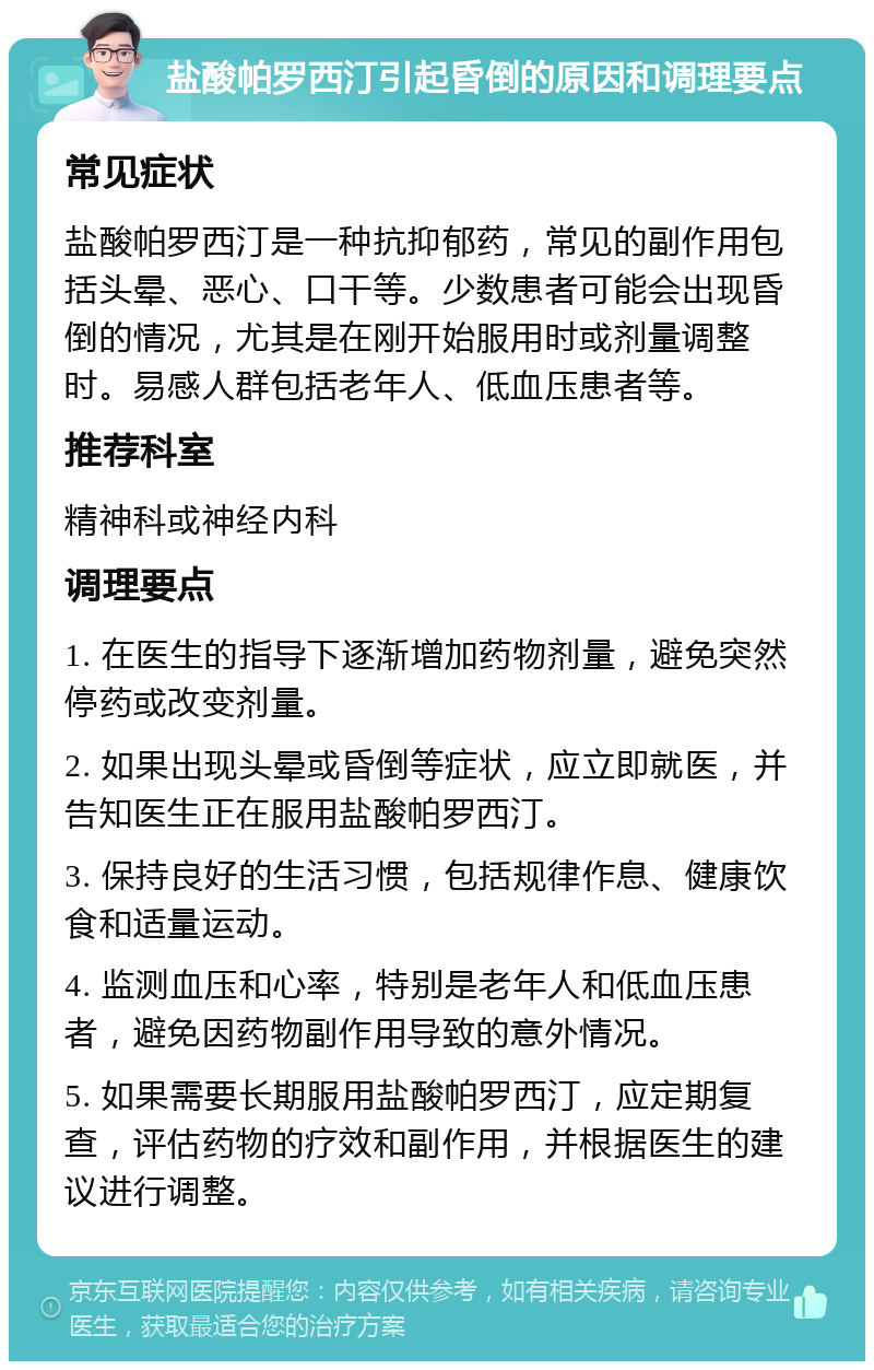 盐酸帕罗西汀引起昏倒的原因和调理要点 常见症状 盐酸帕罗西汀是一种抗抑郁药，常见的副作用包括头晕、恶心、口干等。少数患者可能会出现昏倒的情况，尤其是在刚开始服用时或剂量调整时。易感人群包括老年人、低血压患者等。 推荐科室 精神科或神经内科 调理要点 1. 在医生的指导下逐渐增加药物剂量，避免突然停药或改变剂量。 2. 如果出现头晕或昏倒等症状，应立即就医，并告知医生正在服用盐酸帕罗西汀。 3. 保持良好的生活习惯，包括规律作息、健康饮食和适量运动。 4. 监测血压和心率，特别是老年人和低血压患者，避免因药物副作用导致的意外情况。 5. 如果需要长期服用盐酸帕罗西汀，应定期复查，评估药物的疗效和副作用，并根据医生的建议进行调整。