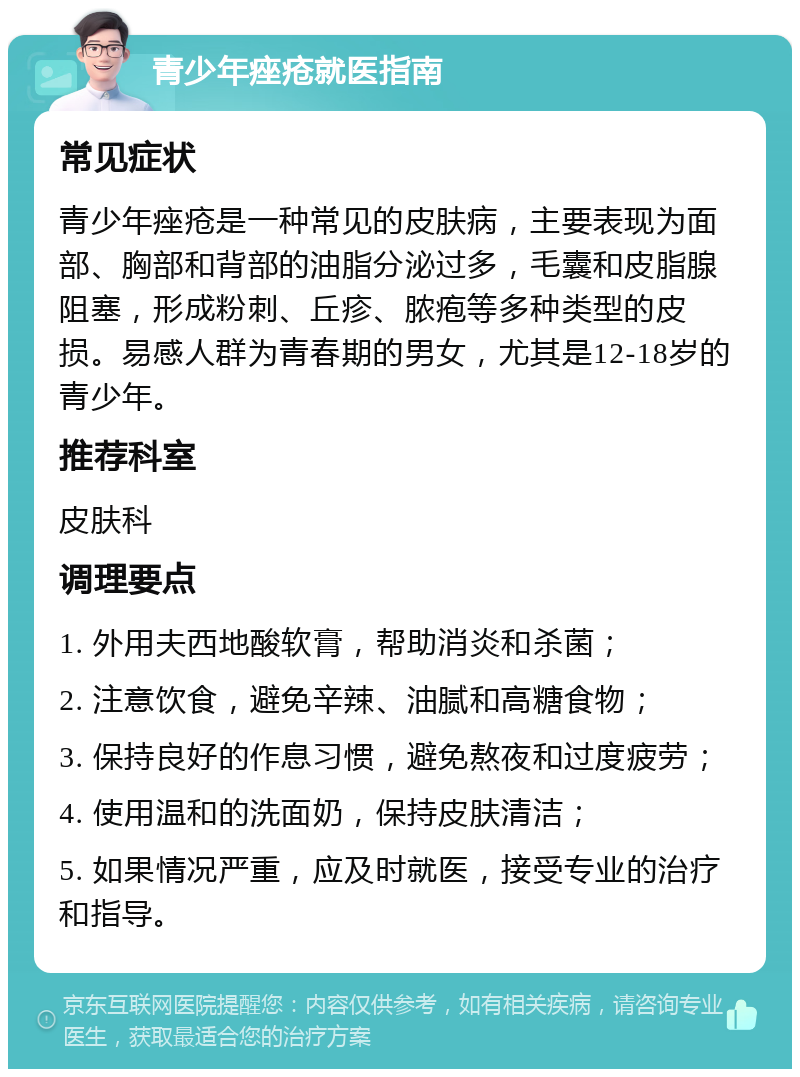 青少年痤疮就医指南 常见症状 青少年痤疮是一种常见的皮肤病，主要表现为面部、胸部和背部的油脂分泌过多，毛囊和皮脂腺阻塞，形成粉刺、丘疹、脓疱等多种类型的皮损。易感人群为青春期的男女，尤其是12-18岁的青少年。 推荐科室 皮肤科 调理要点 1. 外用夫西地酸软膏，帮助消炎和杀菌； 2. 注意饮食，避免辛辣、油腻和高糖食物； 3. 保持良好的作息习惯，避免熬夜和过度疲劳； 4. 使用温和的洗面奶，保持皮肤清洁； 5. 如果情况严重，应及时就医，接受专业的治疗和指导。