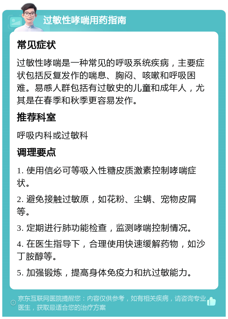 过敏性哮喘用药指南 常见症状 过敏性哮喘是一种常见的呼吸系统疾病，主要症状包括反复发作的喘息、胸闷、咳嗽和呼吸困难。易感人群包括有过敏史的儿童和成年人，尤其是在春季和秋季更容易发作。 推荐科室 呼吸内科或过敏科 调理要点 1. 使用信必可等吸入性糖皮质激素控制哮喘症状。 2. 避免接触过敏原，如花粉、尘螨、宠物皮屑等。 3. 定期进行肺功能检查，监测哮喘控制情况。 4. 在医生指导下，合理使用快速缓解药物，如沙丁胺醇等。 5. 加强锻炼，提高身体免疫力和抗过敏能力。