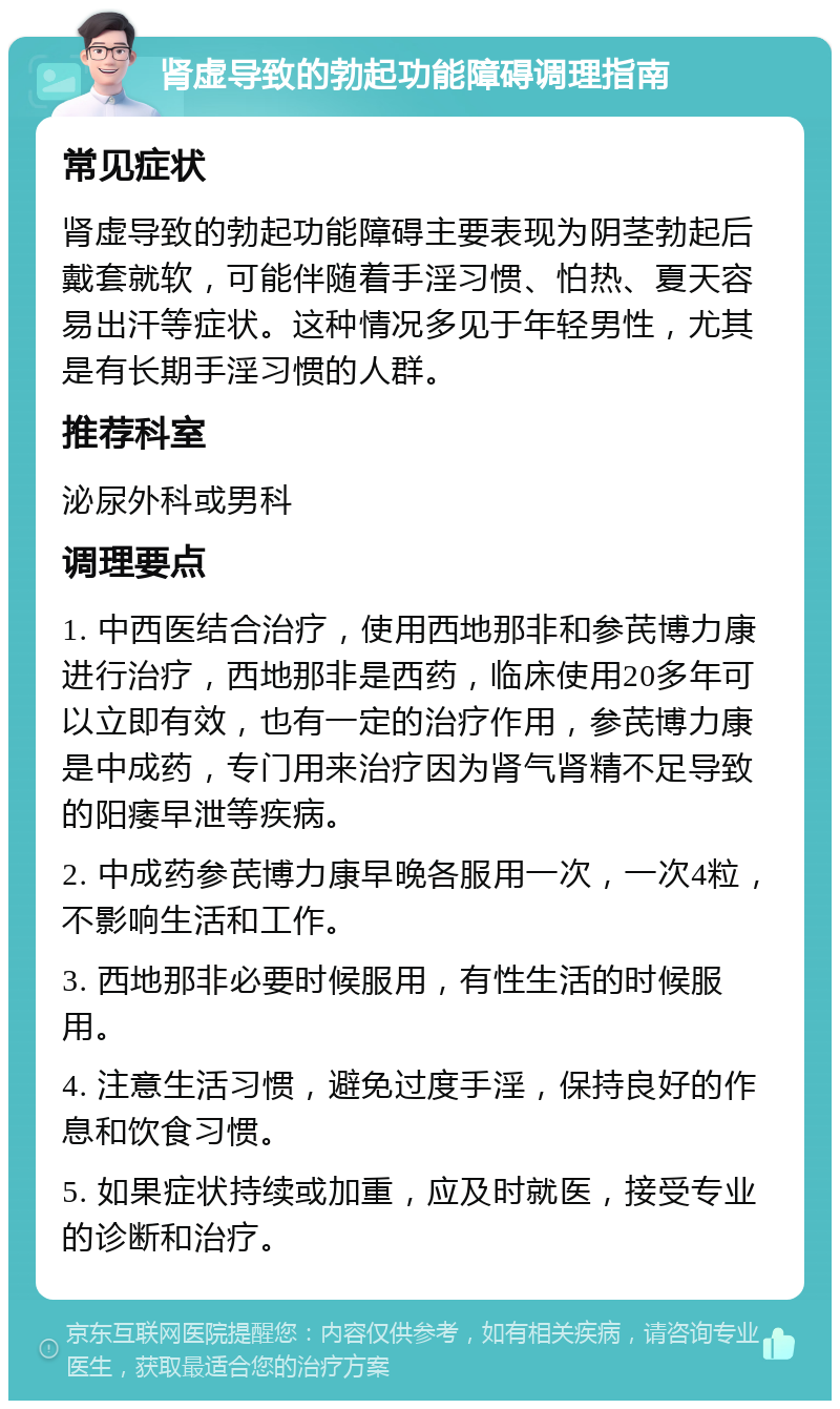 肾虚导致的勃起功能障碍调理指南 常见症状 肾虚导致的勃起功能障碍主要表现为阴茎勃起后戴套就软，可能伴随着手淫习惯、怕热、夏天容易出汗等症状。这种情况多见于年轻男性，尤其是有长期手淫习惯的人群。 推荐科室 泌尿外科或男科 调理要点 1. 中西医结合治疗，使用西地那非和参芪博力康进行治疗，西地那非是西药，临床使用20多年可以立即有效，也有一定的治疗作用，参芪博力康是中成药，专门用来治疗因为肾气肾精不足导致的阳痿早泄等疾病。 2. 中成药参芪博力康早晚各服用一次，一次4粒，不影响生活和工作。 3. 西地那非必要时候服用，有性生活的时候服用。 4. 注意生活习惯，避免过度手淫，保持良好的作息和饮食习惯。 5. 如果症状持续或加重，应及时就医，接受专业的诊断和治疗。