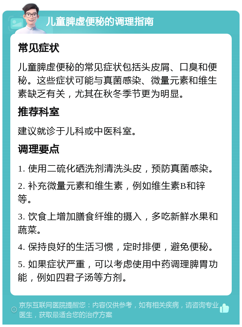 儿童脾虚便秘的调理指南 常见症状 儿童脾虚便秘的常见症状包括头皮屑、口臭和便秘。这些症状可能与真菌感染、微量元素和维生素缺乏有关，尤其在秋冬季节更为明显。 推荐科室 建议就诊于儿科或中医科室。 调理要点 1. 使用二硫化硒洗剂清洗头皮，预防真菌感染。 2. 补充微量元素和维生素，例如维生素B和锌等。 3. 饮食上增加膳食纤维的摄入，多吃新鲜水果和蔬菜。 4. 保持良好的生活习惯，定时排便，避免便秘。 5. 如果症状严重，可以考虑使用中药调理脾胃功能，例如四君子汤等方剂。