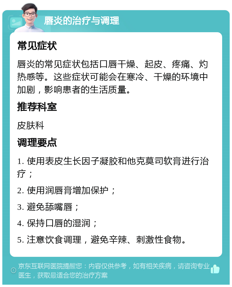 唇炎的治疗与调理 常见症状 唇炎的常见症状包括口唇干燥、起皮、疼痛、灼热感等。这些症状可能会在寒冷、干燥的环境中加剧，影响患者的生活质量。 推荐科室 皮肤科 调理要点 1. 使用表皮生长因子凝胶和他克莫司软膏进行治疗； 2. 使用润唇膏增加保护； 3. 避免舔嘴唇； 4. 保持口唇的湿润； 5. 注意饮食调理，避免辛辣、刺激性食物。