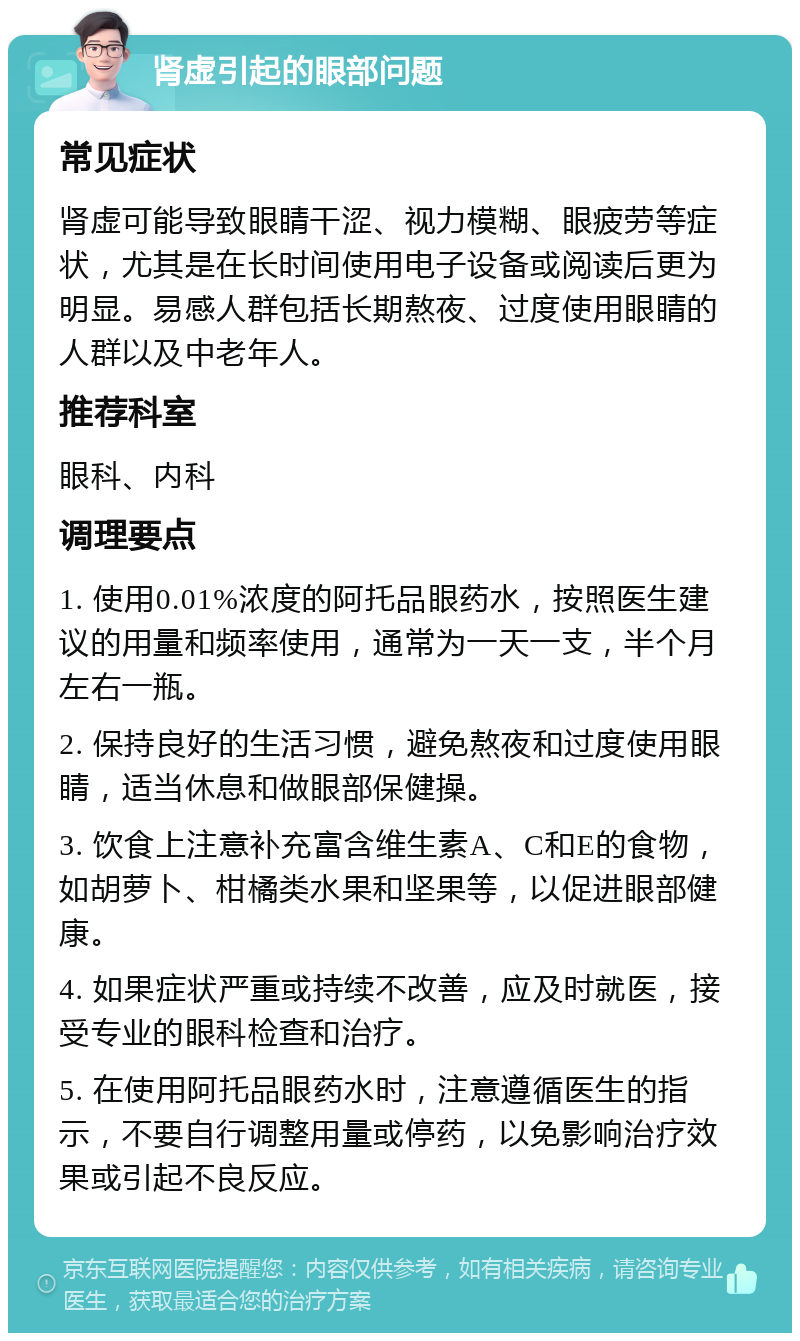 肾虚引起的眼部问题 常见症状 肾虚可能导致眼睛干涩、视力模糊、眼疲劳等症状，尤其是在长时间使用电子设备或阅读后更为明显。易感人群包括长期熬夜、过度使用眼睛的人群以及中老年人。 推荐科室 眼科、内科 调理要点 1. 使用0.01%浓度的阿托品眼药水，按照医生建议的用量和频率使用，通常为一天一支，半个月左右一瓶。 2. 保持良好的生活习惯，避免熬夜和过度使用眼睛，适当休息和做眼部保健操。 3. 饮食上注意补充富含维生素A、C和E的食物，如胡萝卜、柑橘类水果和坚果等，以促进眼部健康。 4. 如果症状严重或持续不改善，应及时就医，接受专业的眼科检查和治疗。 5. 在使用阿托品眼药水时，注意遵循医生的指示，不要自行调整用量或停药，以免影响治疗效果或引起不良反应。