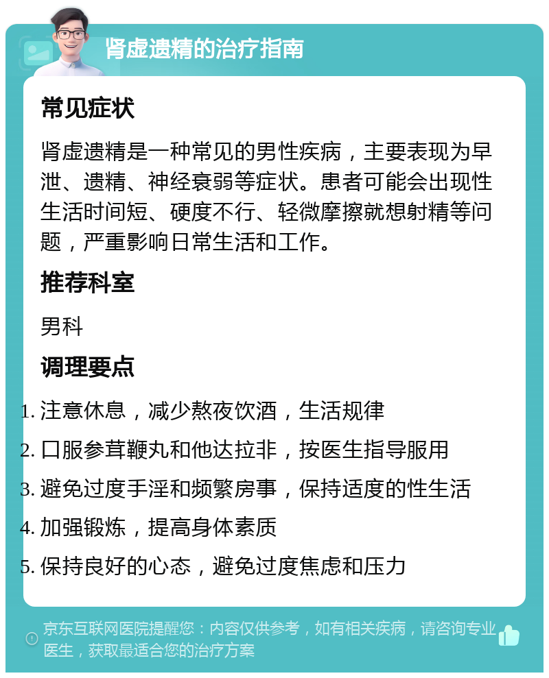 肾虚遗精的治疗指南 常见症状 肾虚遗精是一种常见的男性疾病，主要表现为早泄、遗精、神经衰弱等症状。患者可能会出现性生活时间短、硬度不行、轻微摩擦就想射精等问题，严重影响日常生活和工作。 推荐科室 男科 调理要点 注意休息，减少熬夜饮酒，生活规律 口服参茸鞭丸和他达拉非，按医生指导服用 避免过度手淫和频繁房事，保持适度的性生活 加强锻炼，提高身体素质 保持良好的心态，避免过度焦虑和压力