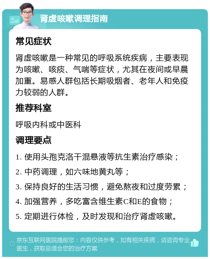 肾虚咳嗽调理指南 常见症状 肾虚咳嗽是一种常见的呼吸系统疾病，主要表现为咳嗽、咳痰、气喘等症状，尤其在夜间或早晨加重。易感人群包括长期吸烟者、老年人和免疫力较弱的人群。 推荐科室 呼吸内科或中医科 调理要点 1. 使用头孢克洛干混悬液等抗生素治疗感染； 2. 中药调理，如六味地黄丸等； 3. 保持良好的生活习惯，避免熬夜和过度劳累； 4. 加强营养，多吃富含维生素C和E的食物； 5. 定期进行体检，及时发现和治疗肾虚咳嗽。