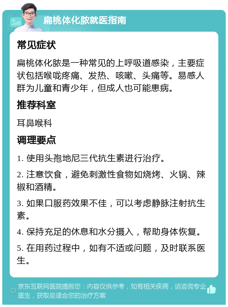 扁桃体化脓就医指南 常见症状 扁桃体化脓是一种常见的上呼吸道感染，主要症状包括喉咙疼痛、发热、咳嗽、头痛等。易感人群为儿童和青少年，但成人也可能患病。 推荐科室 耳鼻喉科 调理要点 1. 使用头孢地尼三代抗生素进行治疗。 2. 注意饮食，避免刺激性食物如烧烤、火锅、辣椒和酒精。 3. 如果口服药效果不佳，可以考虑静脉注射抗生素。 4. 保持充足的休息和水分摄入，帮助身体恢复。 5. 在用药过程中，如有不适或问题，及时联系医生。