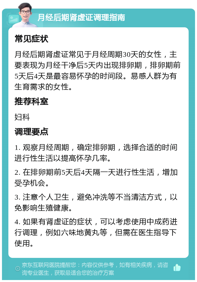 月经后期肾虚证调理指南 常见症状 月经后期肾虚证常见于月经周期30天的女性，主要表现为月经干净后5天内出现排卵期，排卵期前5天后4天是最容易怀孕的时间段。易感人群为有生育需求的女性。 推荐科室 妇科 调理要点 1. 观察月经周期，确定排卵期，选择合适的时间进行性生活以提高怀孕几率。 2. 在排卵期前5天后4天隔一天进行性生活，增加受孕机会。 3. 注意个人卫生，避免冲洗等不当清洁方式，以免影响生殖健康。 4. 如果有肾虚证的症状，可以考虑使用中成药进行调理，例如六味地黄丸等，但需在医生指导下使用。