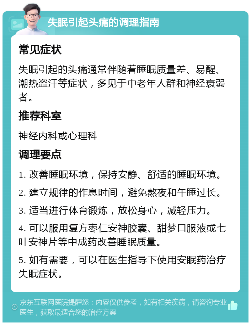 失眠引起头痛的调理指南 常见症状 失眠引起的头痛通常伴随着睡眠质量差、易醒、潮热盗汗等症状，多见于中老年人群和神经衰弱者。 推荐科室 神经内科或心理科 调理要点 1. 改善睡眠环境，保持安静、舒适的睡眠环境。 2. 建立规律的作息时间，避免熬夜和午睡过长。 3. 适当进行体育锻炼，放松身心，减轻压力。 4. 可以服用复方枣仁安神胶囊、甜梦口服液或七叶安神片等中成药改善睡眠质量。 5. 如有需要，可以在医生指导下使用安眠药治疗失眠症状。