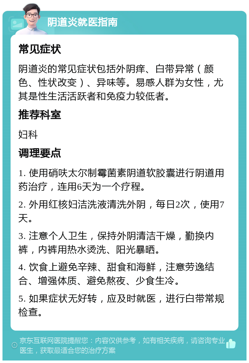 阴道炎就医指南 常见症状 阴道炎的常见症状包括外阴痒、白带异常（颜色、性状改变）、异味等。易感人群为女性，尤其是性生活活跃者和免疫力较低者。 推荐科室 妇科 调理要点 1. 使用硝呋太尔制霉菌素阴道软胶囊进行阴道用药治疗，连用6天为一个疗程。 2. 外用红核妇洁洗液清洗外阴，每日2次，使用7天。 3. 注意个人卫生，保持外阴清洁干燥，勤换内裤，内裤用热水烫洗、阳光暴晒。 4. 饮食上避免辛辣、甜食和海鲜，注意劳逸结合、增强体质、避免熬夜、少食生冷。 5. 如果症状无好转，应及时就医，进行白带常规检查。