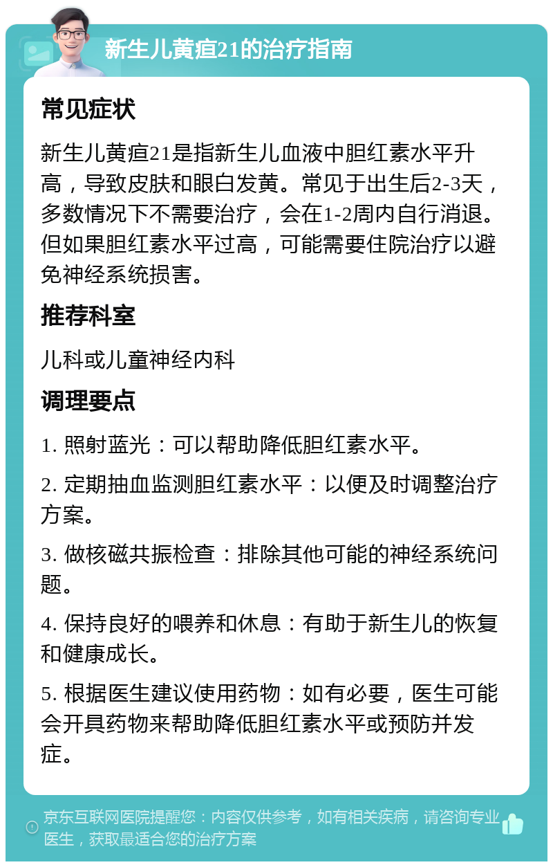 新生儿黄疸21的治疗指南 常见症状 新生儿黄疸21是指新生儿血液中胆红素水平升高，导致皮肤和眼白发黄。常见于出生后2-3天，多数情况下不需要治疗，会在1-2周内自行消退。但如果胆红素水平过高，可能需要住院治疗以避免神经系统损害。 推荐科室 儿科或儿童神经内科 调理要点 1. 照射蓝光：可以帮助降低胆红素水平。 2. 定期抽血监测胆红素水平：以便及时调整治疗方案。 3. 做核磁共振检查：排除其他可能的神经系统问题。 4. 保持良好的喂养和休息：有助于新生儿的恢复和健康成长。 5. 根据医生建议使用药物：如有必要，医生可能会开具药物来帮助降低胆红素水平或预防并发症。