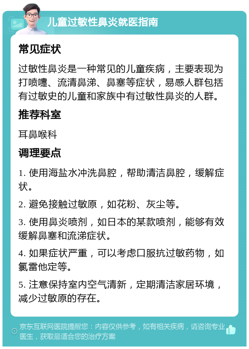 儿童过敏性鼻炎就医指南 常见症状 过敏性鼻炎是一种常见的儿童疾病，主要表现为打喷嚏、流清鼻涕、鼻塞等症状，易感人群包括有过敏史的儿童和家族中有过敏性鼻炎的人群。 推荐科室 耳鼻喉科 调理要点 1. 使用海盐水冲洗鼻腔，帮助清洁鼻腔，缓解症状。 2. 避免接触过敏原，如花粉、灰尘等。 3. 使用鼻炎喷剂，如日本的某款喷剂，能够有效缓解鼻塞和流涕症状。 4. 如果症状严重，可以考虑口服抗过敏药物，如氯雷他定等。 5. 注意保持室内空气清新，定期清洁家居环境，减少过敏原的存在。