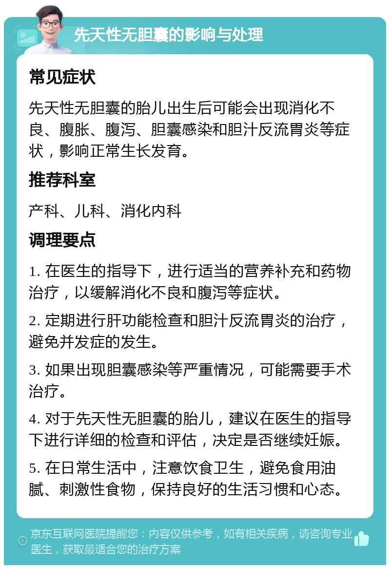 先天性无胆囊的影响与处理 常见症状 先天性无胆囊的胎儿出生后可能会出现消化不良、腹胀、腹泻、胆囊感染和胆汁反流胃炎等症状，影响正常生长发育。 推荐科室 产科、儿科、消化内科 调理要点 1. 在医生的指导下，进行适当的营养补充和药物治疗，以缓解消化不良和腹泻等症状。 2. 定期进行肝功能检查和胆汁反流胃炎的治疗，避免并发症的发生。 3. 如果出现胆囊感染等严重情况，可能需要手术治疗。 4. 对于先天性无胆囊的胎儿，建议在医生的指导下进行详细的检查和评估，决定是否继续妊娠。 5. 在日常生活中，注意饮食卫生，避免食用油腻、刺激性食物，保持良好的生活习惯和心态。