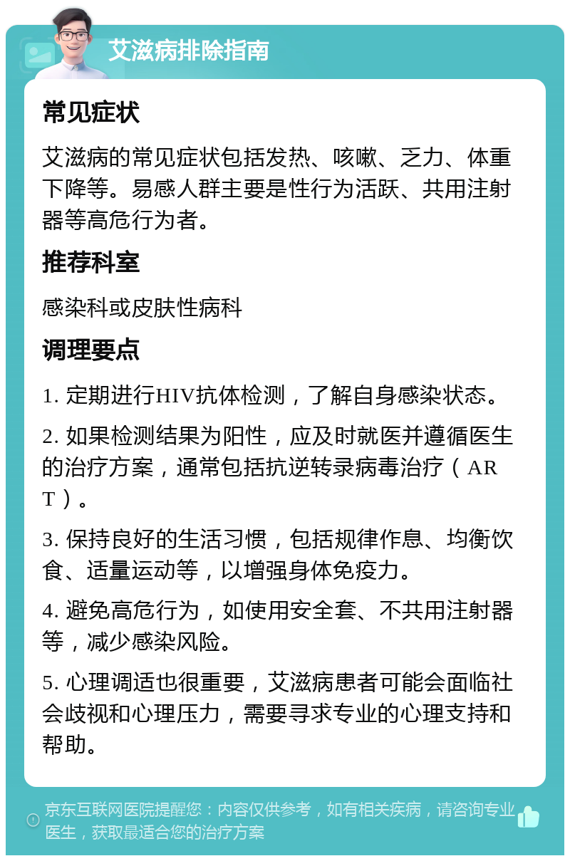 艾滋病排除指南 常见症状 艾滋病的常见症状包括发热、咳嗽、乏力、体重下降等。易感人群主要是性行为活跃、共用注射器等高危行为者。 推荐科室 感染科或皮肤性病科 调理要点 1. 定期进行HIV抗体检测，了解自身感染状态。 2. 如果检测结果为阳性，应及时就医并遵循医生的治疗方案，通常包括抗逆转录病毒治疗（ART）。 3. 保持良好的生活习惯，包括规律作息、均衡饮食、适量运动等，以增强身体免疫力。 4. 避免高危行为，如使用安全套、不共用注射器等，减少感染风险。 5. 心理调适也很重要，艾滋病患者可能会面临社会歧视和心理压力，需要寻求专业的心理支持和帮助。