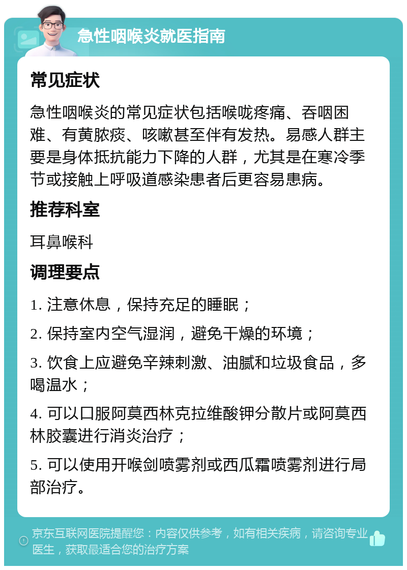 急性咽喉炎就医指南 常见症状 急性咽喉炎的常见症状包括喉咙疼痛、吞咽困难、有黄脓痰、咳嗽甚至伴有发热。易感人群主要是身体抵抗能力下降的人群，尤其是在寒冷季节或接触上呼吸道感染患者后更容易患病。 推荐科室 耳鼻喉科 调理要点 1. 注意休息，保持充足的睡眠； 2. 保持室内空气湿润，避免干燥的环境； 3. 饮食上应避免辛辣刺激、油腻和垃圾食品，多喝温水； 4. 可以口服阿莫西林克拉维酸钾分散片或阿莫西林胶囊进行消炎治疗； 5. 可以使用开喉剑喷雾剂或西瓜霜喷雾剂进行局部治疗。