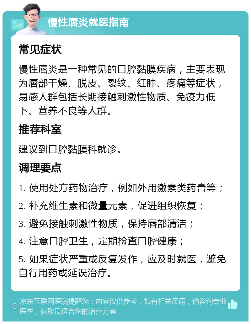 慢性唇炎就医指南 常见症状 慢性唇炎是一种常见的口腔黏膜疾病，主要表现为唇部干燥、脱皮、裂纹、红肿、疼痛等症状，易感人群包括长期接触刺激性物质、免疫力低下、营养不良等人群。 推荐科室 建议到口腔黏膜科就诊。 调理要点 1. 使用处方药物治疗，例如外用激素类药膏等； 2. 补充维生素和微量元素，促进组织恢复； 3. 避免接触刺激性物质，保持唇部清洁； 4. 注意口腔卫生，定期检查口腔健康； 5. 如果症状严重或反复发作，应及时就医，避免自行用药或延误治疗。