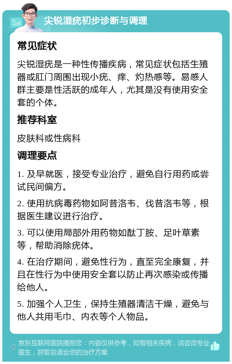 尖锐湿疣初步诊断与调理 常见症状 尖锐湿疣是一种性传播疾病，常见症状包括生殖器或肛门周围出现小疣、痒、灼热感等。易感人群主要是性活跃的成年人，尤其是没有使用安全套的个体。 推荐科室 皮肤科或性病科 调理要点 1. 及早就医，接受专业治疗，避免自行用药或尝试民间偏方。 2. 使用抗病毒药物如阿昔洛韦、伐昔洛韦等，根据医生建议进行治疗。 3. 可以使用局部外用药物如酞丁胺、足叶草素等，帮助消除疣体。 4. 在治疗期间，避免性行为，直至完全康复，并且在性行为中使用安全套以防止再次感染或传播给他人。 5. 加强个人卫生，保持生殖器清洁干燥，避免与他人共用毛巾、内衣等个人物品。